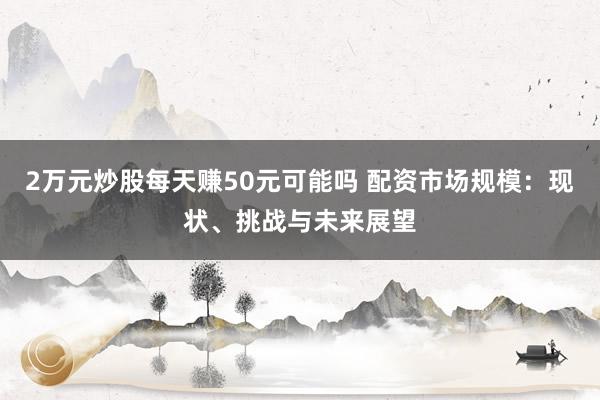 2万元炒股每天赚50元可能吗 配资市场规模：现状、挑战与未来展望