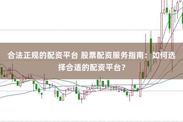 合法正规的配资平台 股票配资服务指南：如何选择合适的配资平台？