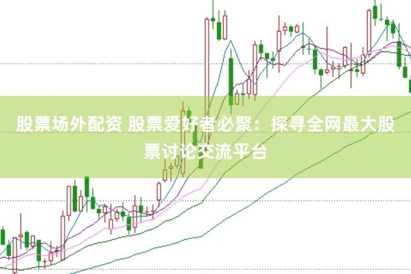 股票场外配资 股票爱好者必聚：探寻全网最大股票讨论交流平台