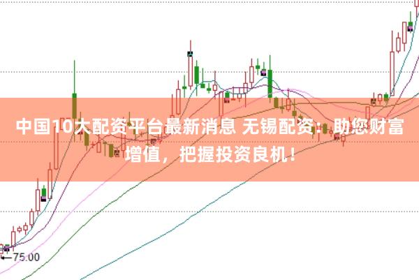 中国10大配资平台最新消息 无锡配资：助您财富增值，把握投资良机！