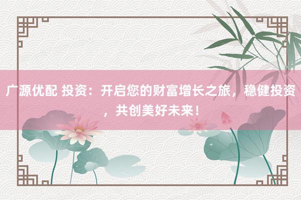 广源优配 投资：开启您的财富增长之旅，稳健投资，共创美好未来！