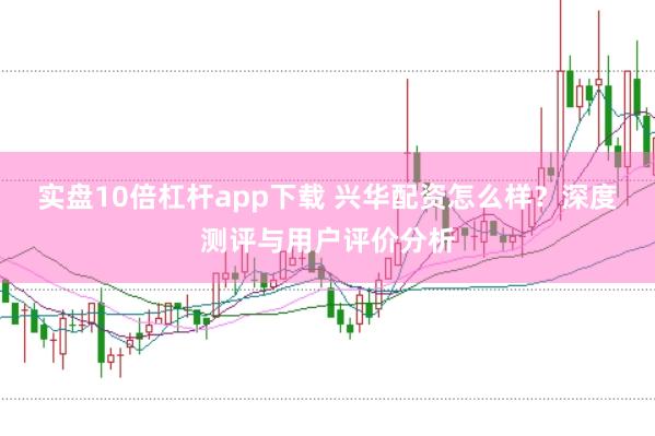 实盘10倍杠杆app下载 兴华配资怎么样？深度测评与用户评价分析