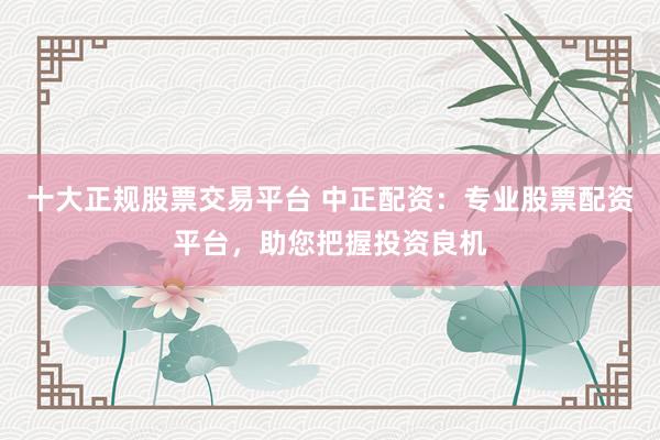 十大正规股票交易平台 中正配资：专业股票配资平台，助您把握投资良机