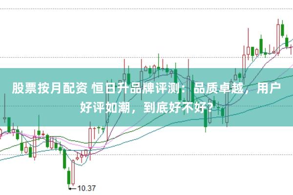股票按月配资 恒日升品牌评测：品质卓越，用户好评如潮，到底好不好？