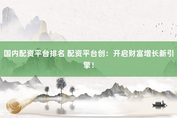 国内配资平台排名 配资平台创：开启财富增长新引擎！