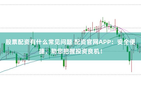 股票配资有什么常见问题 配资官网APP：安全便捷，助您把握投资良机！
