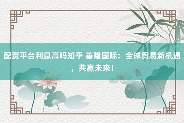 配资平台利息高吗知乎 善隆国际：全球贸易新机遇，共赢未来！
