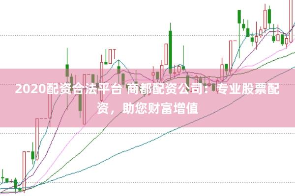 2020配资合法平台 商都配资公司：专业股票配资，助您财富增值