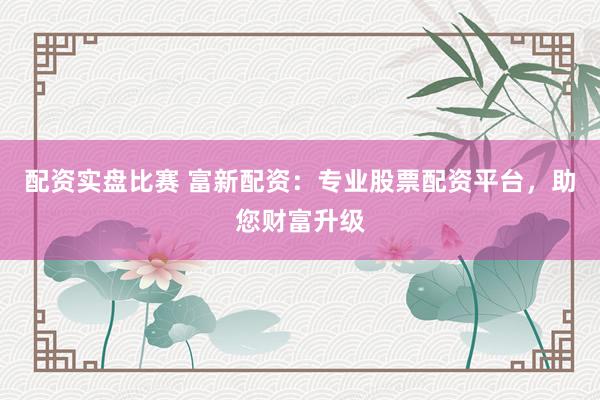 配资实盘比赛 富新配资：专业股票配资平台，助您财富升级