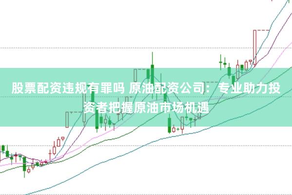 股票配资违规有罪吗 原油配资公司：专业助力投资者把握原油市场机遇