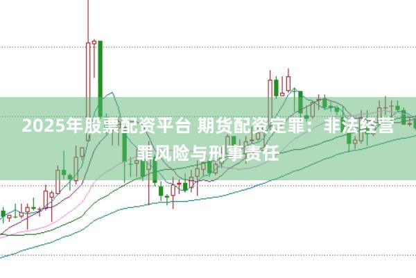 2025年股票配资平台 期货配资定罪：非法经营罪风险与刑事责任