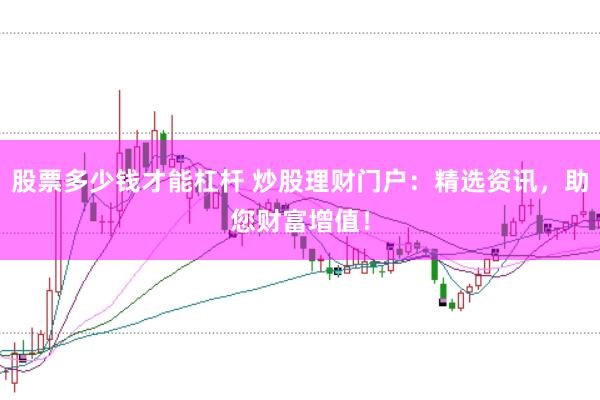 股票多少钱才能杠杆 炒股理财门户：精选资讯，助您财富增值！