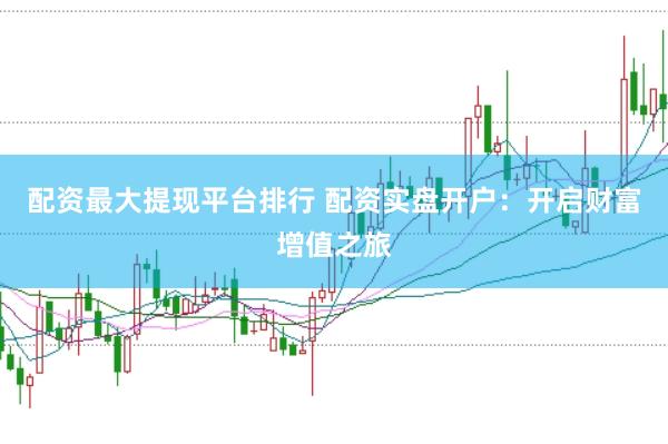 配资最大提现平台排行 配资实盘开户：开启财富增值之旅