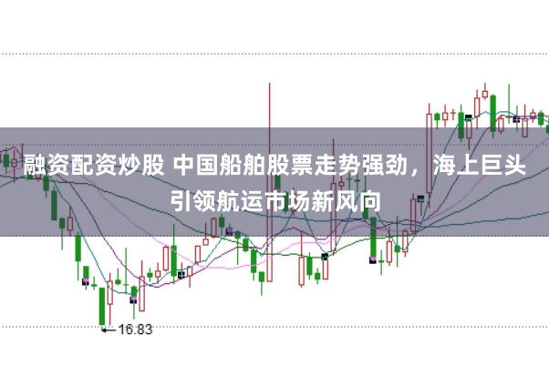 融资配资炒股 中国船舶股票走势强劲，海上巨头引领航运市场新风向
