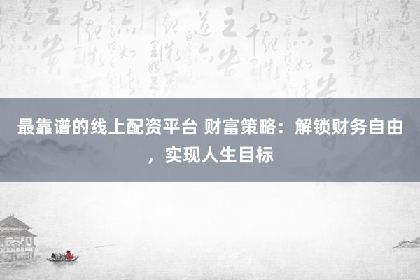 最靠谱的线上配资平台 财富策略：解锁财务自由，实现人生目标