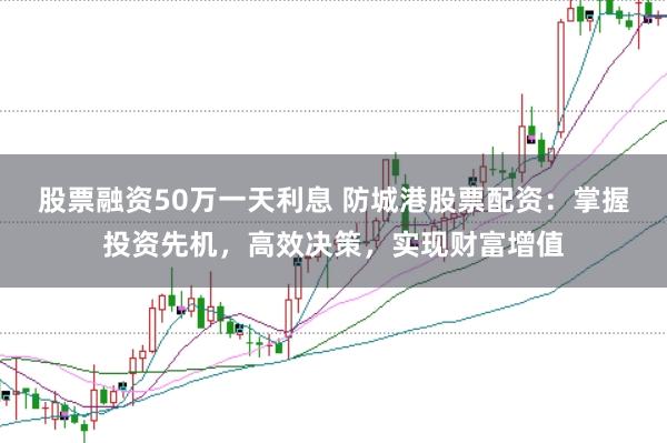 股票融资50万一天利息 防城港股票配资：掌握投资先机，高效决策，实现财富增值
