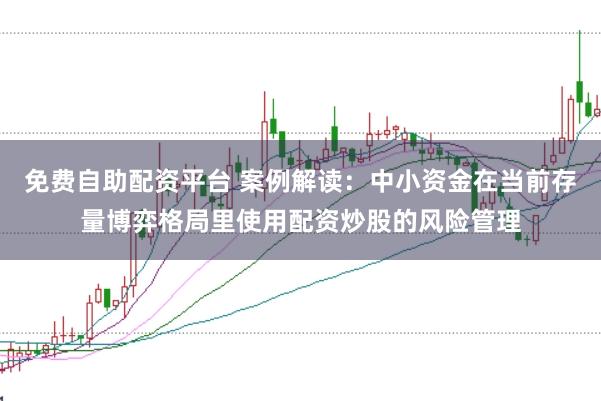 免费自助配资平台 案例解读：中小资金在当前存量博弈格局里使用配资炒股的风险管理