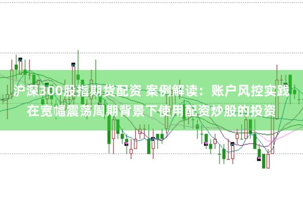 沪深300股指期货配资 案例解读：账户风控实践在宽幅震荡周期背景下使用配资炒股的投资