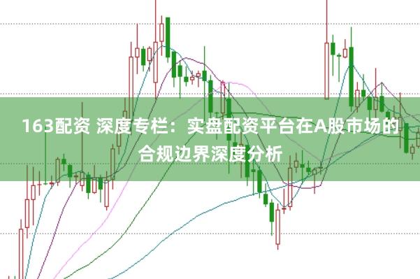 163配资 深度专栏：实盘配资平台在A股市场的合规边界深度分析