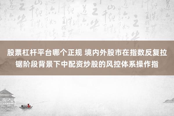 股票杠杆平台哪个正规 境内外股市在指数反复拉锯阶段背景下中配资炒股的风控体系操作指
