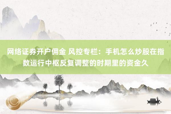 网络证券开户佣金 风控专栏：手机怎么炒股在指数运行中枢反复调整的时期里的资金久