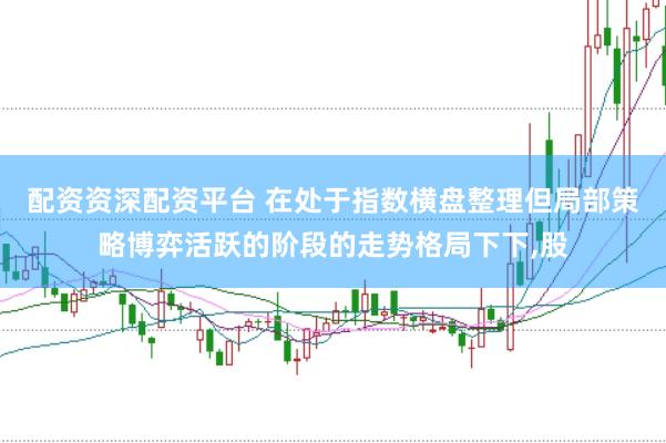 配资资深配资平台 在处于指数横盘整理但局部策略博弈活跃的阶段的走势格局下下,股