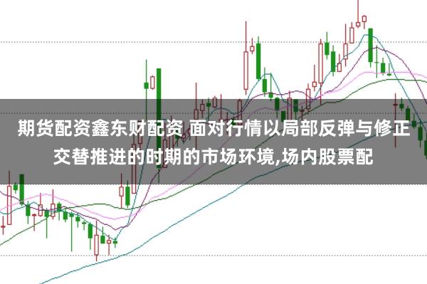 期货配资鑫东财配资 面对行情以局部反弹与修正交替推进的时期的市场环境，场内股票配
