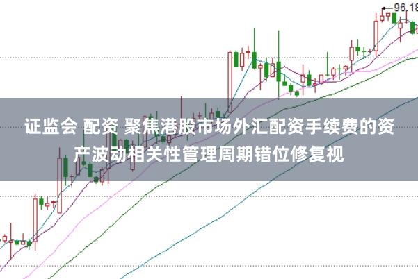 证监会 配资 聚焦港股市场外汇配资手续费的资产波动相关性管理周期错位修复视