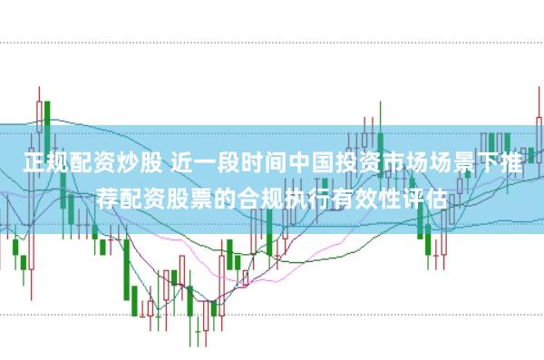 正规配资炒股 近一段时间中国投资市场场景下推荐配资股票的合规执行有效性评估