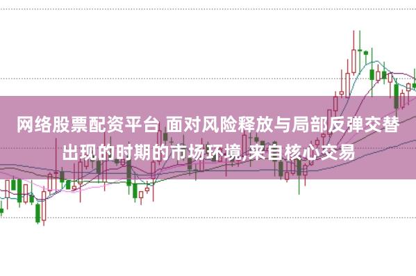 网络股票配资平台 面对风险释放与局部反弹交替出现的时期的市场环境，来自核心交易