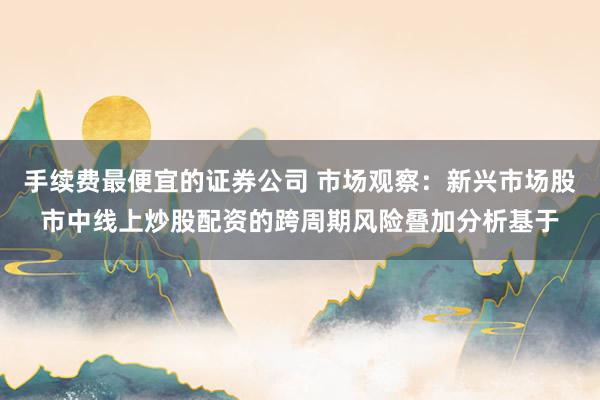 手续费最便宜的证券公司 市场观察：新兴市场股市中线上炒股配资的跨周期风险叠加分析基于