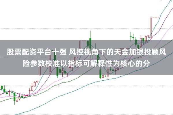 股票配资平台十强 风控视角下的天金加银投顾风险参数校准以指标可解释性为核心的分