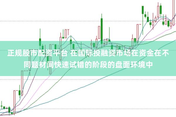 正规股市配资平台 在国际投融资市场在资金在不同题材间快速试错的阶段的盘面环境中