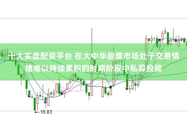 十大实盘配资平台 在大中华股票市场处于交易情绪难以持续累积的时期阶段中私募投顾