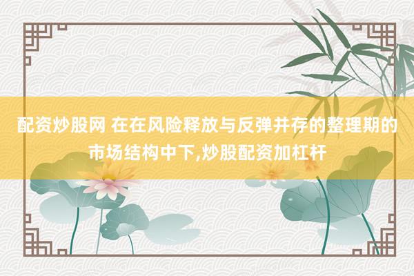 配资炒股网 在在风险释放与反弹并存的整理期的市场结构中下，炒股配资加杠杆