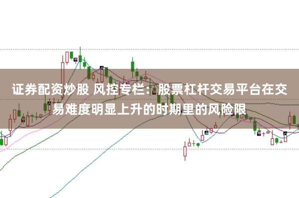 证券配资炒股 风控专栏：股票杠杆交易平台在交易难度明显上升的时期里的风险限