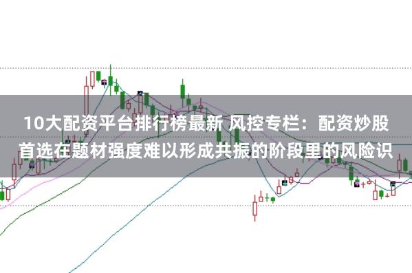 10大配资平台排行榜最新 风控专栏：配资炒股首选在题材强度难以形成共振的阶段里的风险识