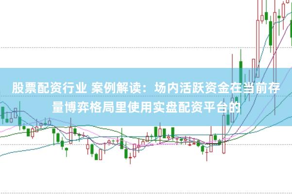 股票配资行业 案例解读:场内活跃资金在当前存量博弈格局里使用实盘配资平台的