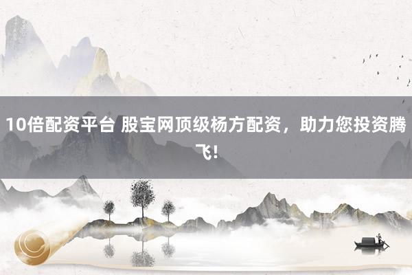 10倍配资平台 股宝网顶级杨方配资，助力您投资腾飞!