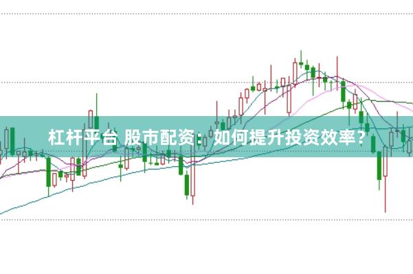 杠杆平台 股市配资：如何提升投资效率？