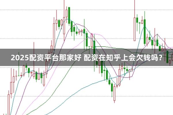 2025配资平台那家好 配资在知乎上会欠钱吗？