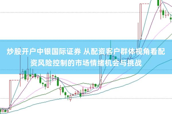 炒股开户中银国际证券 从配资客户群体视角看配资风险控制的市场情绪机会与挑战