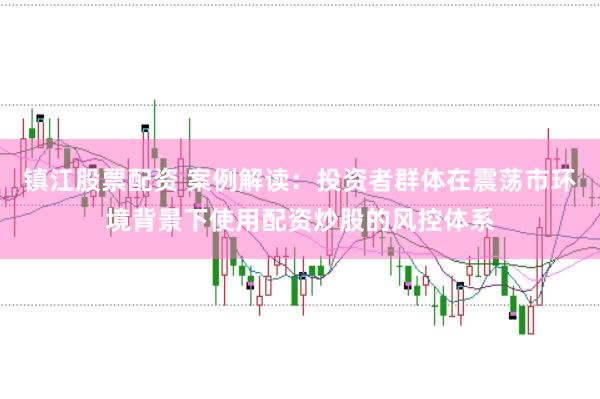 镇江股票配资 案例解读：投资者群体在震荡市环境背景下使用配资炒股的风控体系