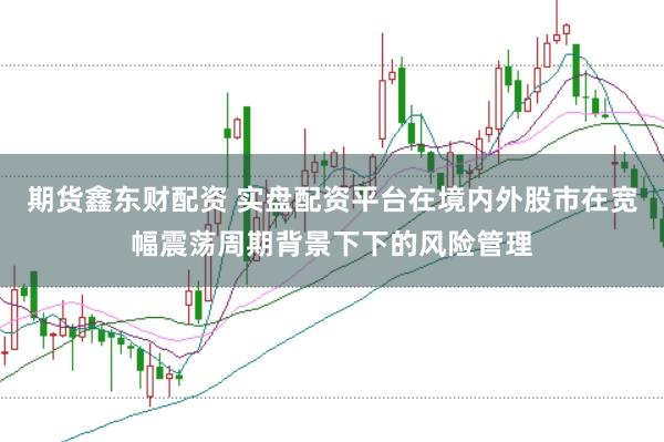 期货鑫东财配资 实盘配资平台在境内外股市在宽幅震荡周期背景下下的风险管理