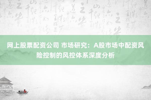 网上股票配资公司 市场研究：A股市场中配资风险控制的风控体系深度分析