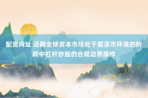 配资网址 近期全球资本市场处于震荡市环境的阶段中杠杆炒股的合规边界操作
