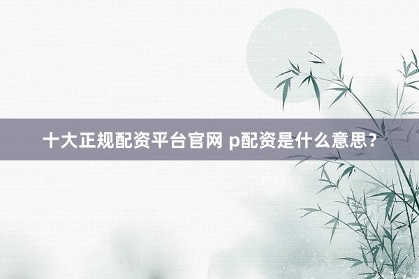 十大正规配资平台官网 p配资是什么意思?
