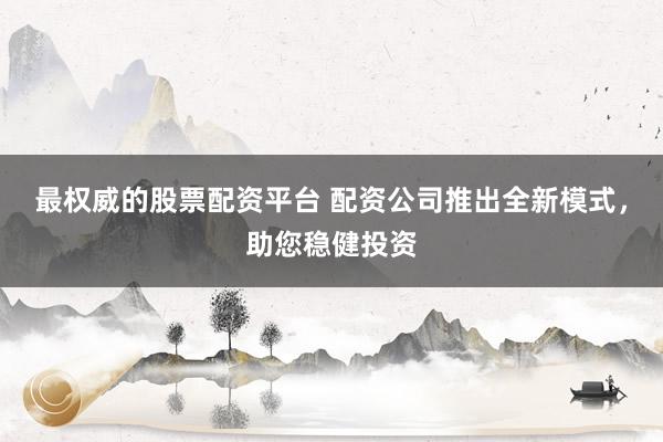 最权威的股票配资平台 配资公司推出全新模式，助您稳健投资