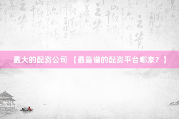 最大的配资公司 【最靠谱的配资平台哪家？】