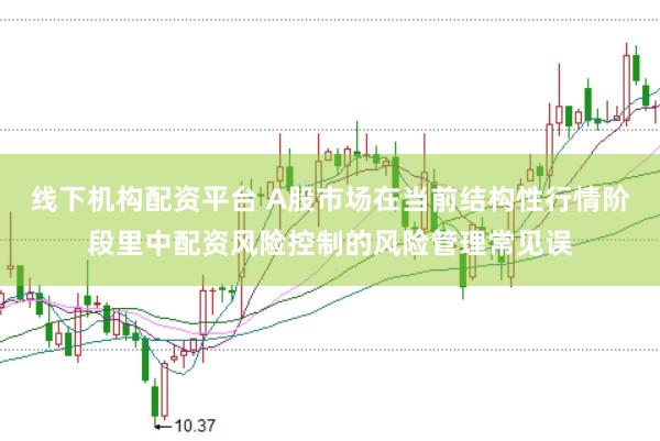 线下机构配资平台 A股市场在当前结构性行情阶段里中配资风险控制的风险管理常见误